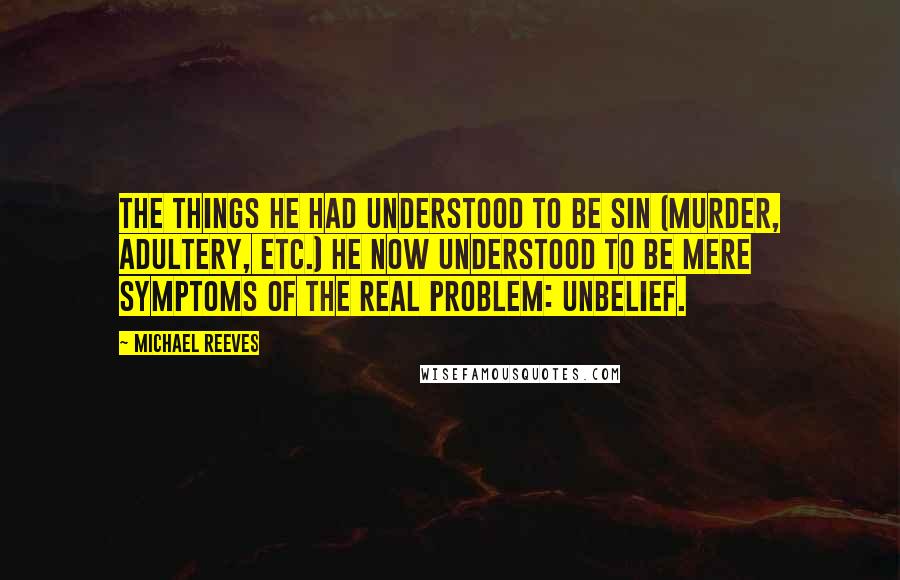 Michael Reeves Quotes: The things he had understood to be sin (murder, adultery, etc.) he now understood to be mere symptoms of the real problem: unbelief.