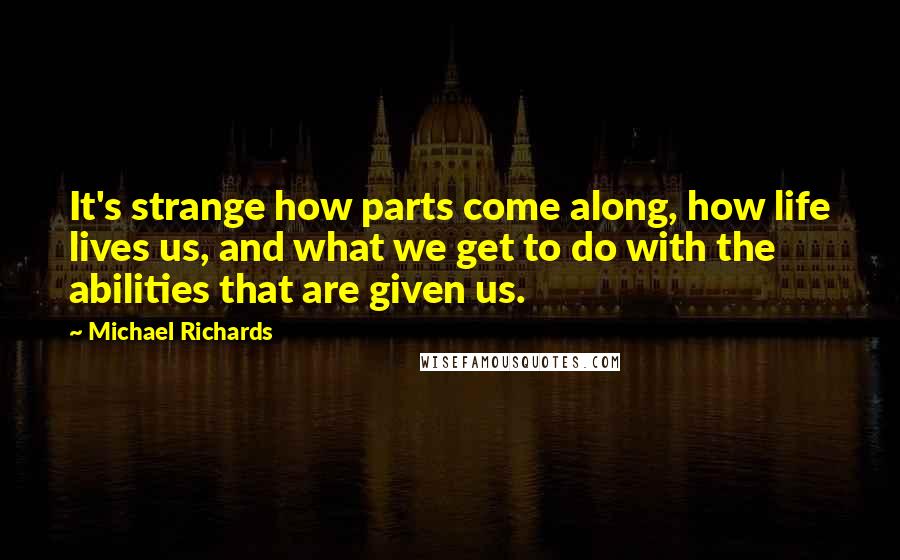 Michael Richards Quotes: It's strange how parts come along, how life lives us, and what we get to do with the abilities that are given us.