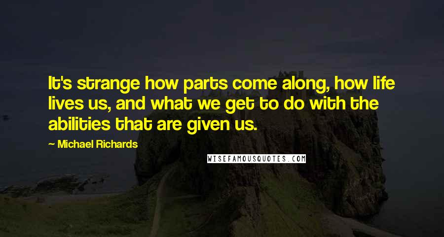 Michael Richards Quotes: It's strange how parts come along, how life lives us, and what we get to do with the abilities that are given us.