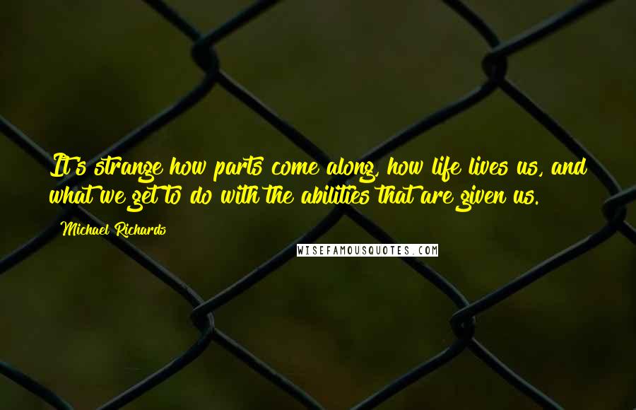 Michael Richards Quotes: It's strange how parts come along, how life lives us, and what we get to do with the abilities that are given us.