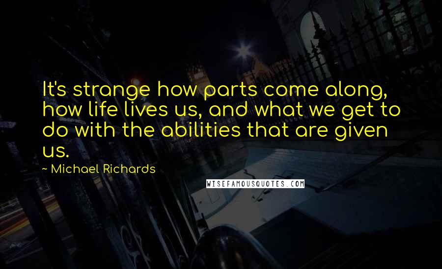 Michael Richards Quotes: It's strange how parts come along, how life lives us, and what we get to do with the abilities that are given us.