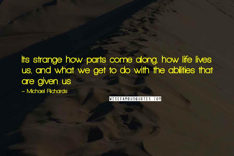Michael Richards Quotes: It's strange how parts come along, how life lives us, and what we get to do with the abilities that are given us.
