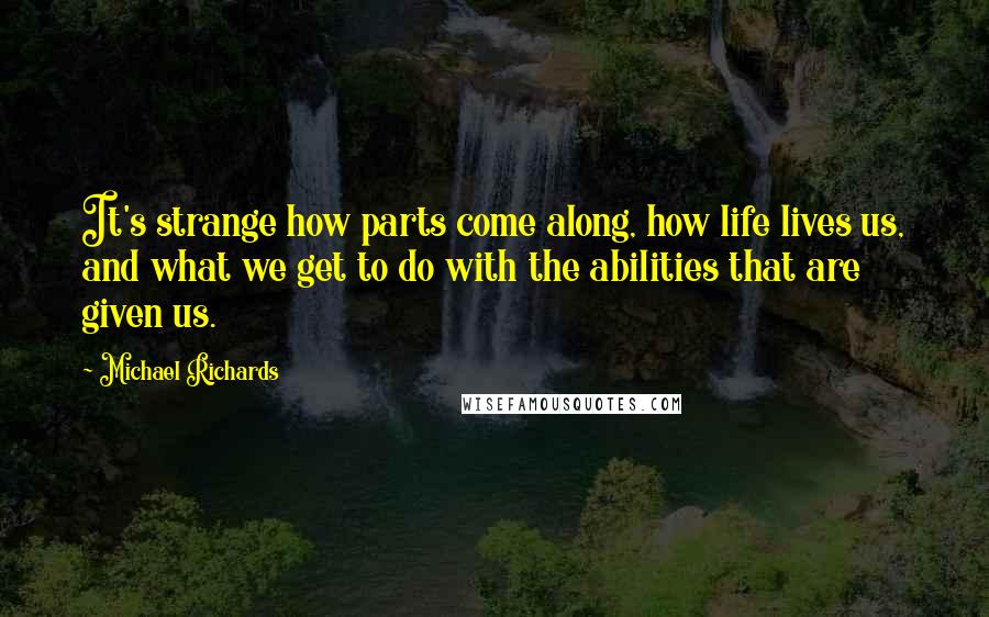 Michael Richards Quotes: It's strange how parts come along, how life lives us, and what we get to do with the abilities that are given us.