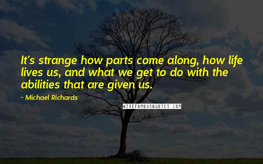 Michael Richards Quotes: It's strange how parts come along, how life lives us, and what we get to do with the abilities that are given us.