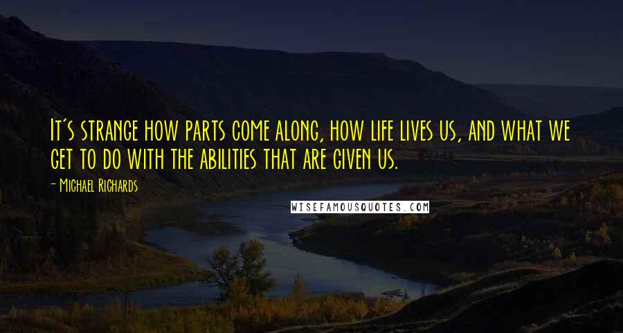 Michael Richards Quotes: It's strange how parts come along, how life lives us, and what we get to do with the abilities that are given us.