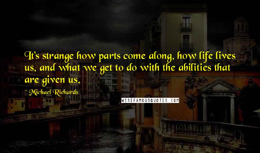 Michael Richards Quotes: It's strange how parts come along, how life lives us, and what we get to do with the abilities that are given us.