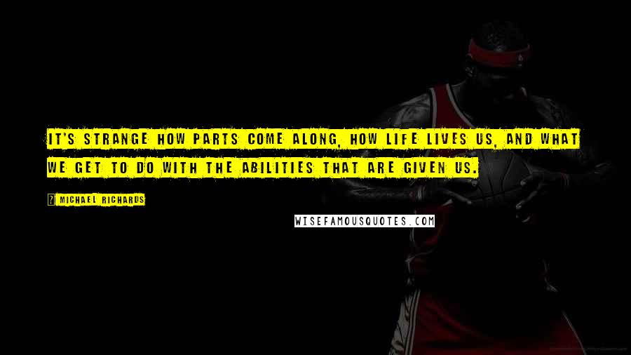 Michael Richards Quotes: It's strange how parts come along, how life lives us, and what we get to do with the abilities that are given us.