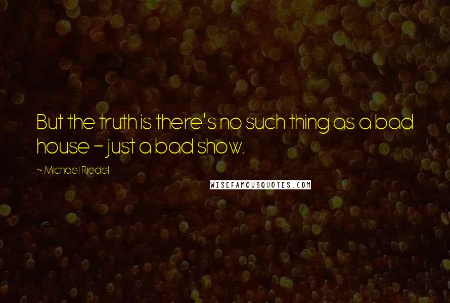 Michael Riedel Quotes: But the truth is there's no such thing as a bad house - just a bad show.
