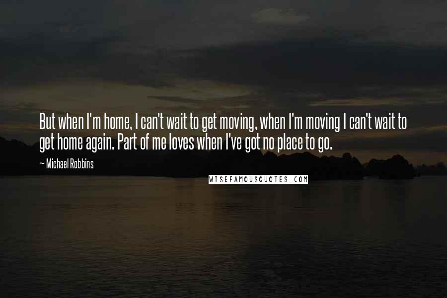 Michael Robbins Quotes: But when I'm home, I can't wait to get moving, when I'm moving I can't wait to get home again. Part of me loves when I've got no place to go.