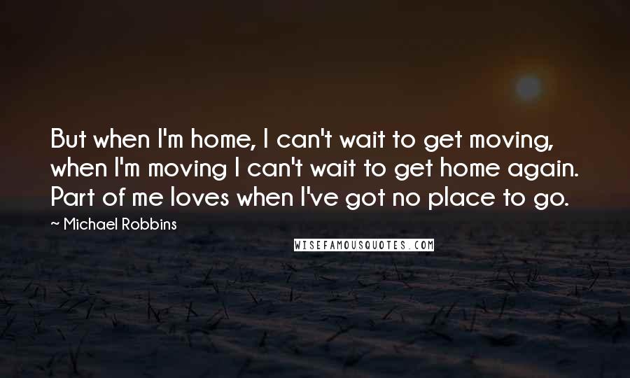 Michael Robbins Quotes: But when I'm home, I can't wait to get moving, when I'm moving I can't wait to get home again. Part of me loves when I've got no place to go.