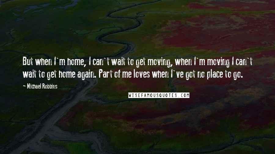 Michael Robbins Quotes: But when I'm home, I can't wait to get moving, when I'm moving I can't wait to get home again. Part of me loves when I've got no place to go.