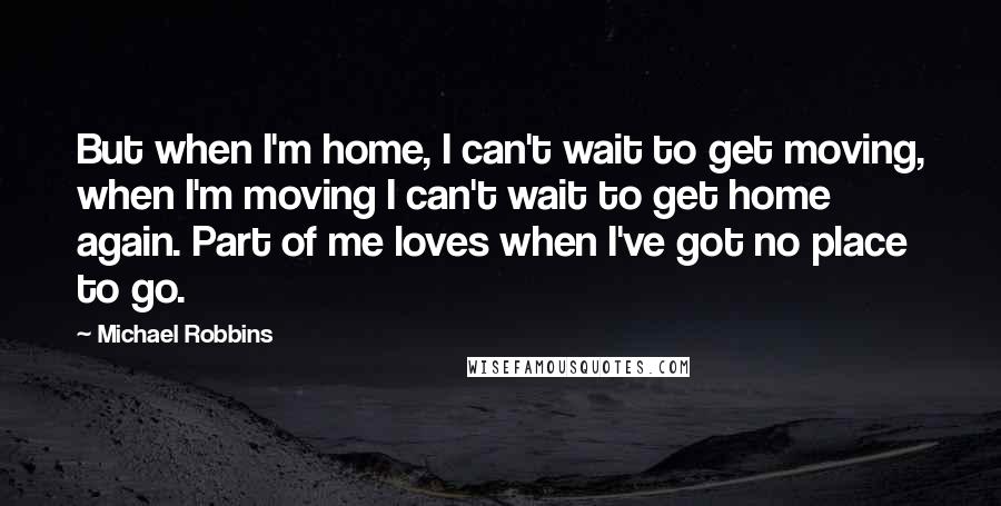 Michael Robbins Quotes: But when I'm home, I can't wait to get moving, when I'm moving I can't wait to get home again. Part of me loves when I've got no place to go.