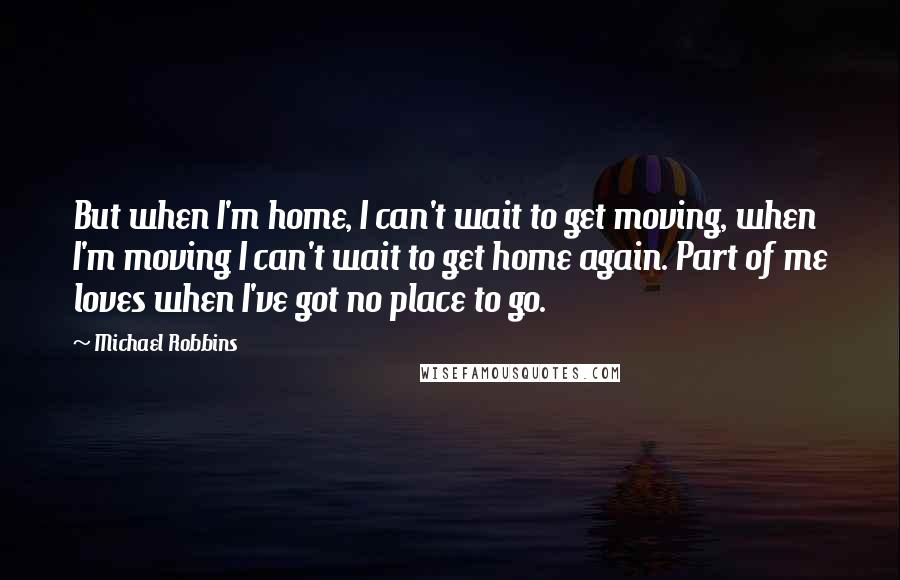 Michael Robbins Quotes: But when I'm home, I can't wait to get moving, when I'm moving I can't wait to get home again. Part of me loves when I've got no place to go.