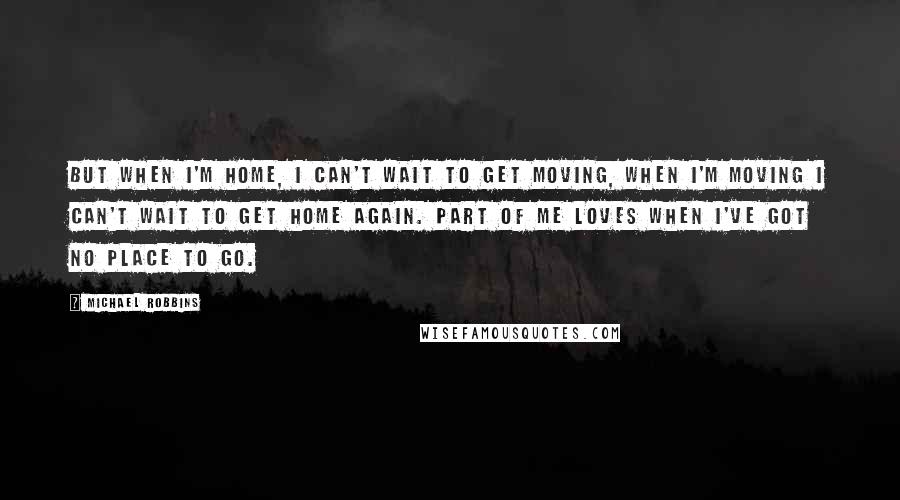 Michael Robbins Quotes: But when I'm home, I can't wait to get moving, when I'm moving I can't wait to get home again. Part of me loves when I've got no place to go.