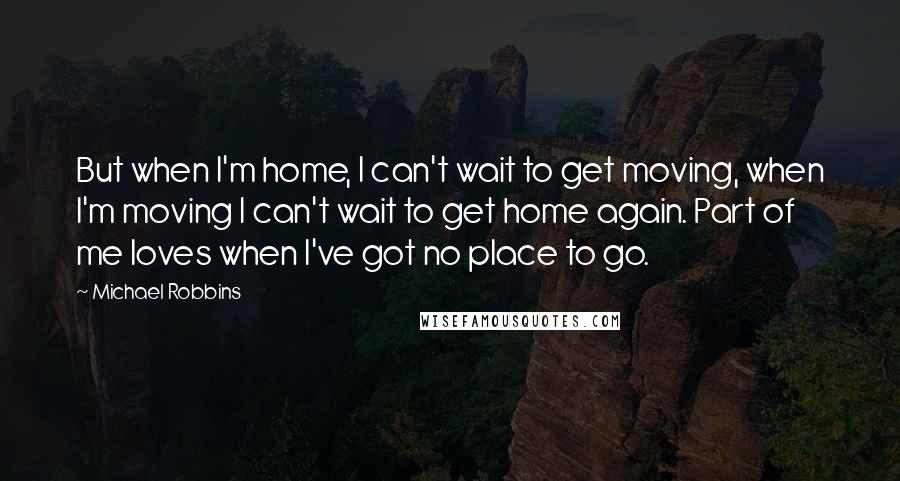 Michael Robbins Quotes: But when I'm home, I can't wait to get moving, when I'm moving I can't wait to get home again. Part of me loves when I've got no place to go.
