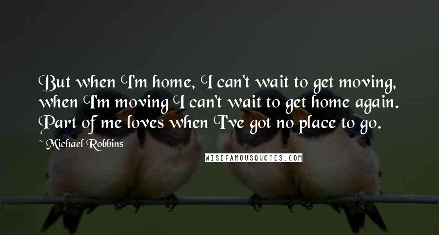 Michael Robbins Quotes: But when I'm home, I can't wait to get moving, when I'm moving I can't wait to get home again. Part of me loves when I've got no place to go.