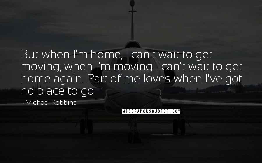 Michael Robbins Quotes: But when I'm home, I can't wait to get moving, when I'm moving I can't wait to get home again. Part of me loves when I've got no place to go.