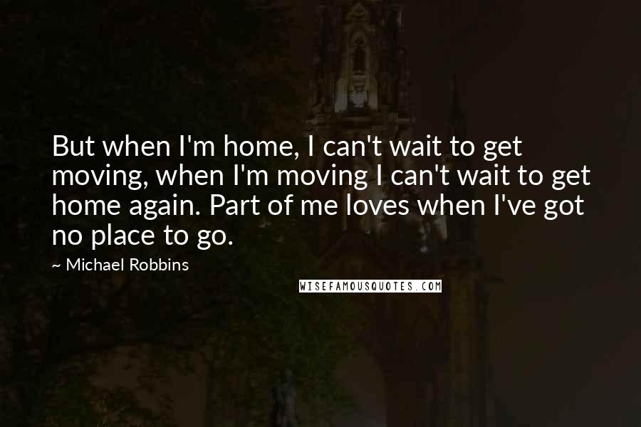 Michael Robbins Quotes: But when I'm home, I can't wait to get moving, when I'm moving I can't wait to get home again. Part of me loves when I've got no place to go.
