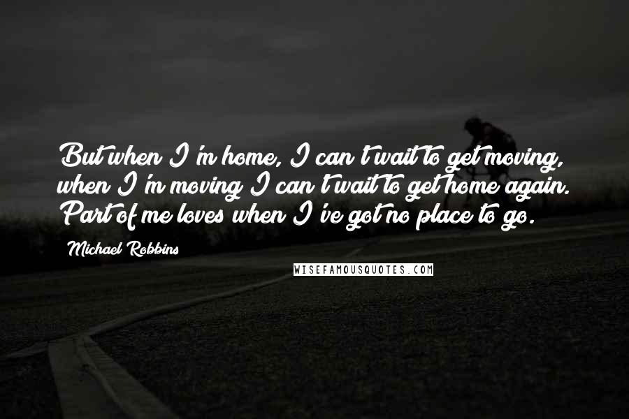 Michael Robbins Quotes: But when I'm home, I can't wait to get moving, when I'm moving I can't wait to get home again. Part of me loves when I've got no place to go.