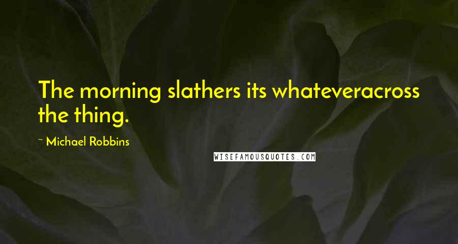 Michael Robbins Quotes: The morning slathers its whateveracross the thing.