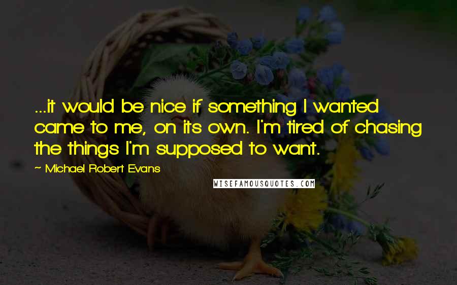 Michael Robert Evans Quotes: ...it would be nice if something I wanted came to me, on its own. I'm tired of chasing the things I'm supposed to want.