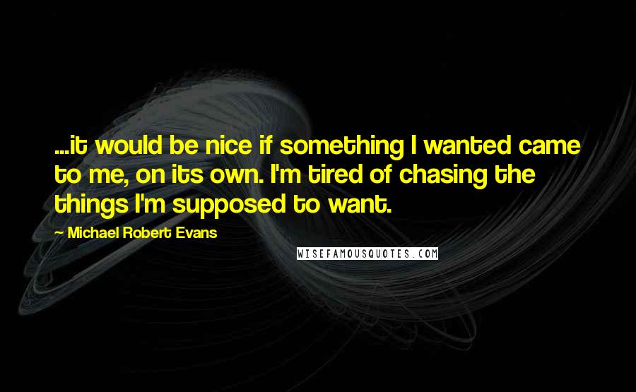 Michael Robert Evans Quotes: ...it would be nice if something I wanted came to me, on its own. I'm tired of chasing the things I'm supposed to want.