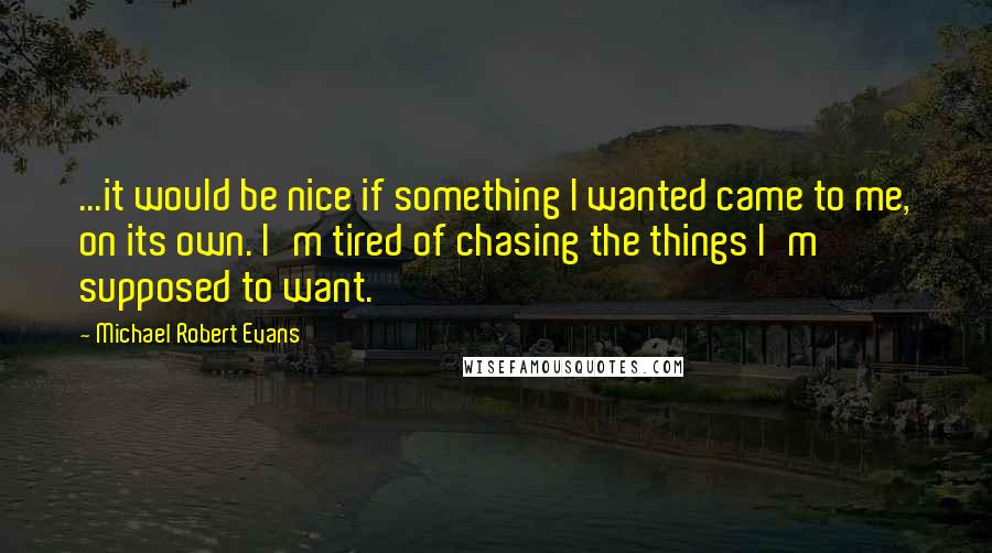 Michael Robert Evans Quotes: ...it would be nice if something I wanted came to me, on its own. I'm tired of chasing the things I'm supposed to want.