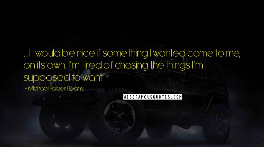 Michael Robert Evans Quotes: ...it would be nice if something I wanted came to me, on its own. I'm tired of chasing the things I'm supposed to want.