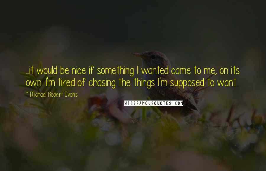 Michael Robert Evans Quotes: ...it would be nice if something I wanted came to me, on its own. I'm tired of chasing the things I'm supposed to want.