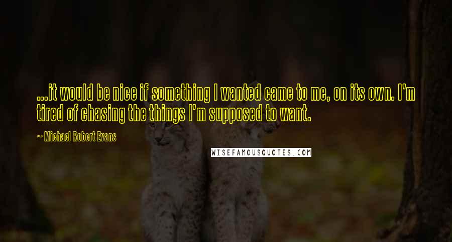 Michael Robert Evans Quotes: ...it would be nice if something I wanted came to me, on its own. I'm tired of chasing the things I'm supposed to want.