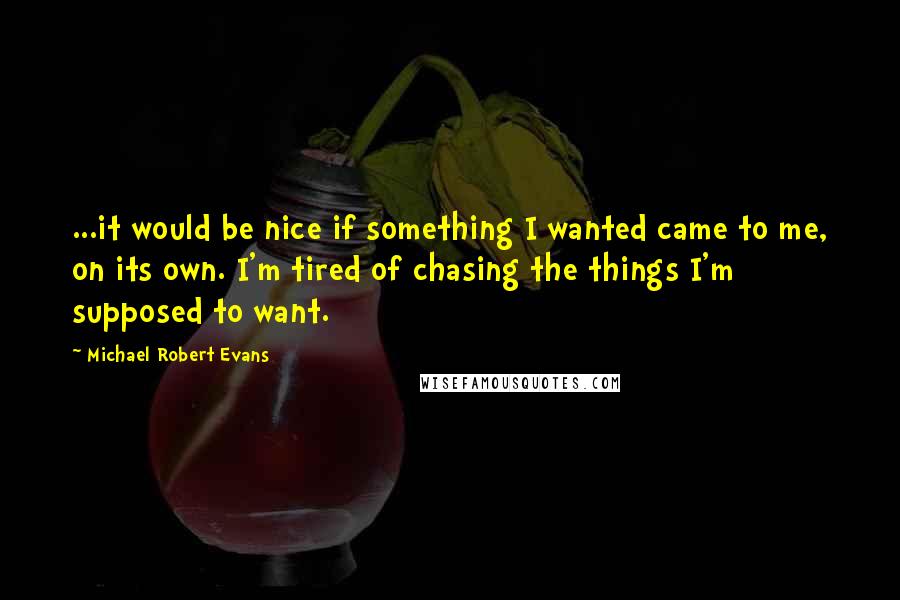Michael Robert Evans Quotes: ...it would be nice if something I wanted came to me, on its own. I'm tired of chasing the things I'm supposed to want.