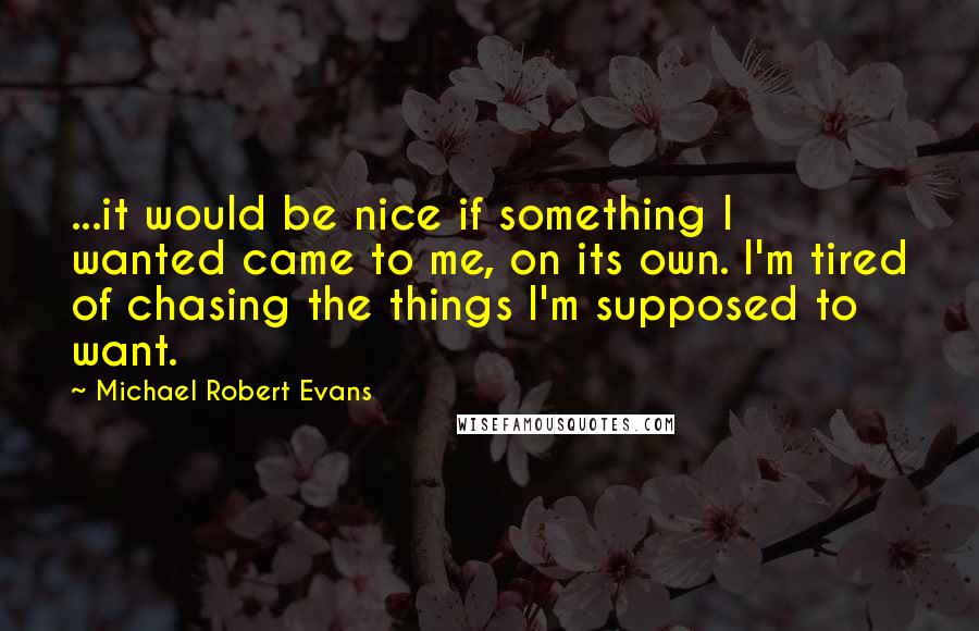 Michael Robert Evans Quotes: ...it would be nice if something I wanted came to me, on its own. I'm tired of chasing the things I'm supposed to want.