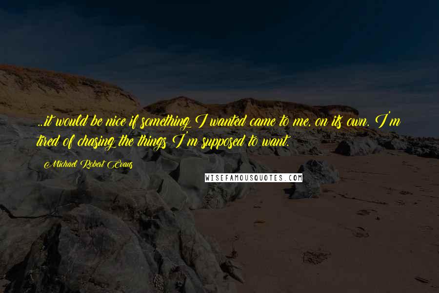 Michael Robert Evans Quotes: ...it would be nice if something I wanted came to me, on its own. I'm tired of chasing the things I'm supposed to want.