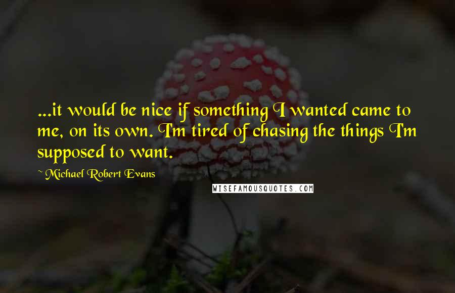 Michael Robert Evans Quotes: ...it would be nice if something I wanted came to me, on its own. I'm tired of chasing the things I'm supposed to want.