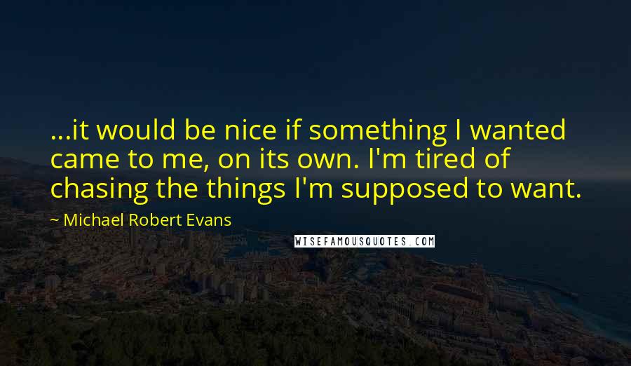 Michael Robert Evans Quotes: ...it would be nice if something I wanted came to me, on its own. I'm tired of chasing the things I'm supposed to want.