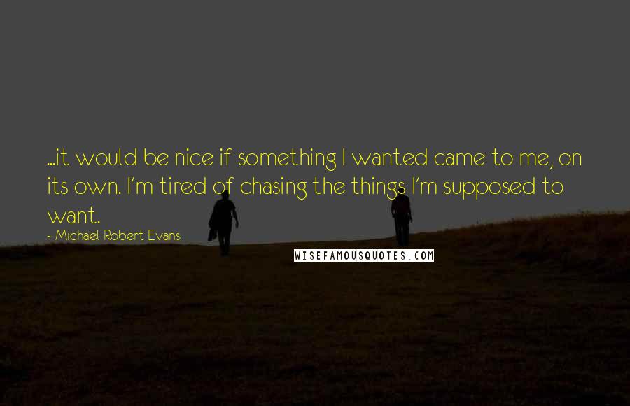 Michael Robert Evans Quotes: ...it would be nice if something I wanted came to me, on its own. I'm tired of chasing the things I'm supposed to want.