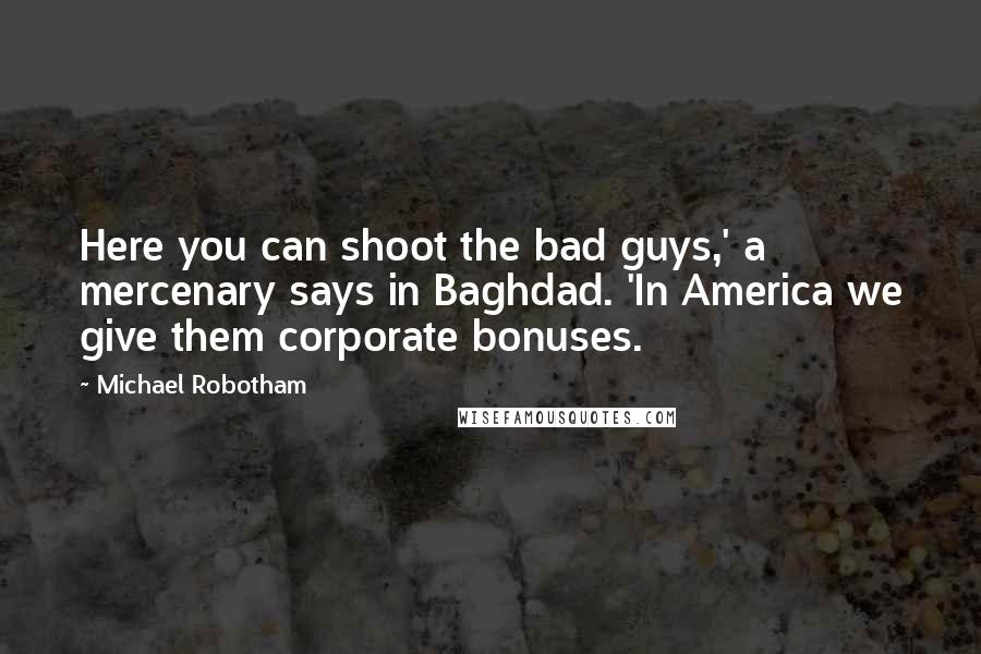 Michael Robotham Quotes: Here you can shoot the bad guys,' a mercenary says in Baghdad. 'In America we give them corporate bonuses.