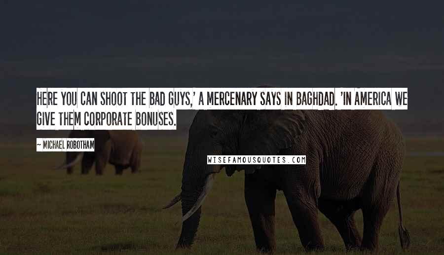 Michael Robotham Quotes: Here you can shoot the bad guys,' a mercenary says in Baghdad. 'In America we give them corporate bonuses.