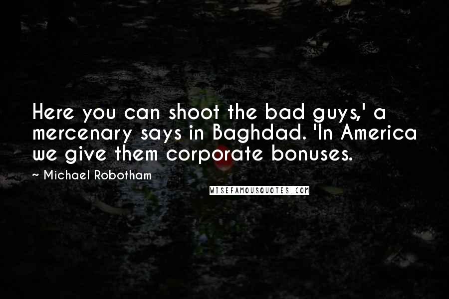 Michael Robotham Quotes: Here you can shoot the bad guys,' a mercenary says in Baghdad. 'In America we give them corporate bonuses.