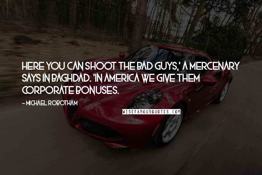 Michael Robotham Quotes: Here you can shoot the bad guys,' a mercenary says in Baghdad. 'In America we give them corporate bonuses.