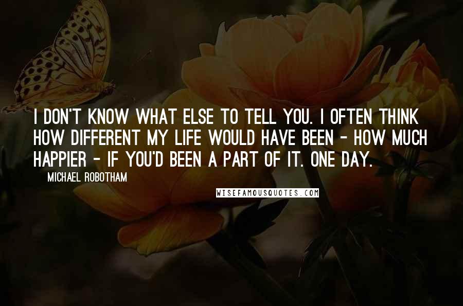 Michael Robotham Quotes: I don't know what else to tell you. I often think how different my life would have been - how much happier - if you'd been a part of it. One day.