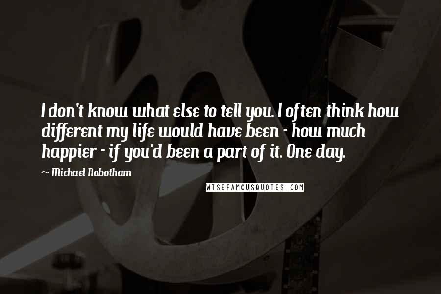 Michael Robotham Quotes: I don't know what else to tell you. I often think how different my life would have been - how much happier - if you'd been a part of it. One day.