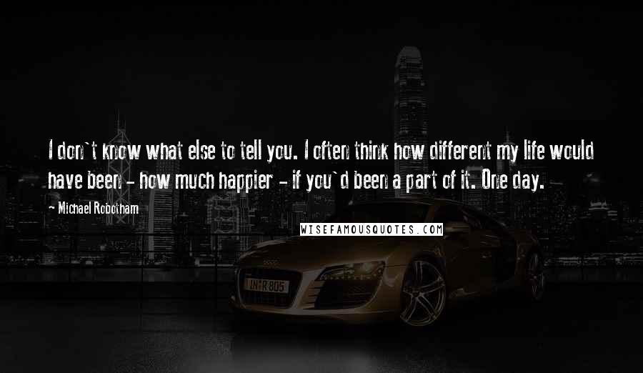 Michael Robotham Quotes: I don't know what else to tell you. I often think how different my life would have been - how much happier - if you'd been a part of it. One day.