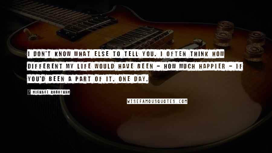 Michael Robotham Quotes: I don't know what else to tell you. I often think how different my life would have been - how much happier - if you'd been a part of it. One day.