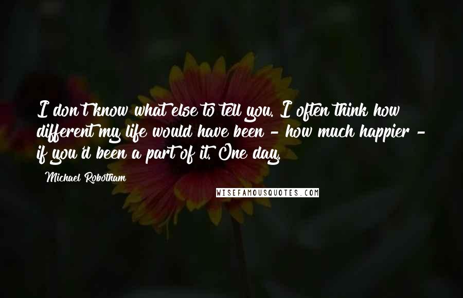 Michael Robotham Quotes: I don't know what else to tell you. I often think how different my life would have been - how much happier - if you'd been a part of it. One day.