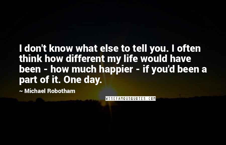 Michael Robotham Quotes: I don't know what else to tell you. I often think how different my life would have been - how much happier - if you'd been a part of it. One day.