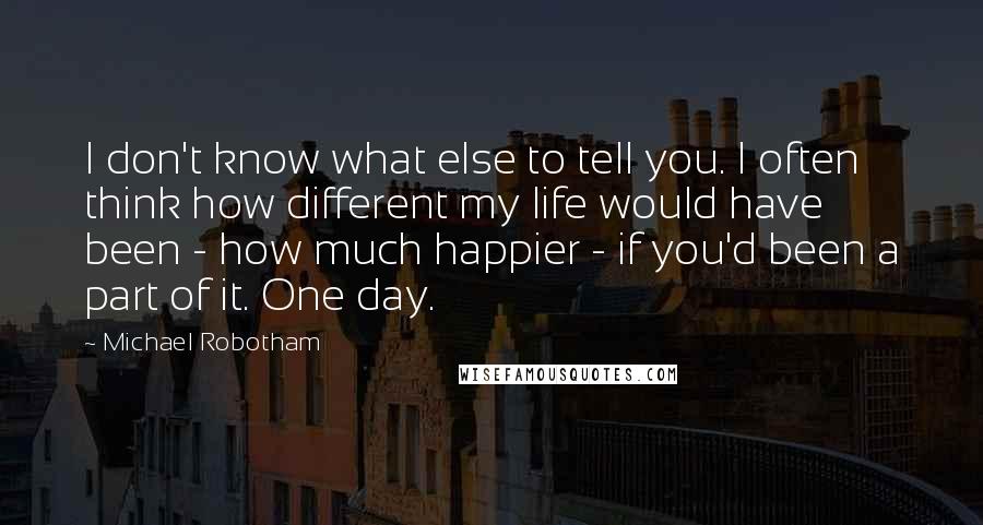Michael Robotham Quotes: I don't know what else to tell you. I often think how different my life would have been - how much happier - if you'd been a part of it. One day.