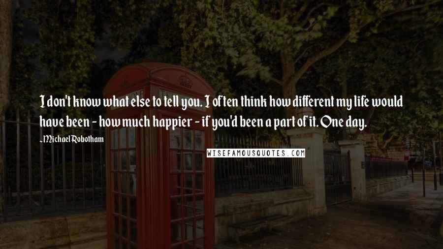 Michael Robotham Quotes: I don't know what else to tell you. I often think how different my life would have been - how much happier - if you'd been a part of it. One day.