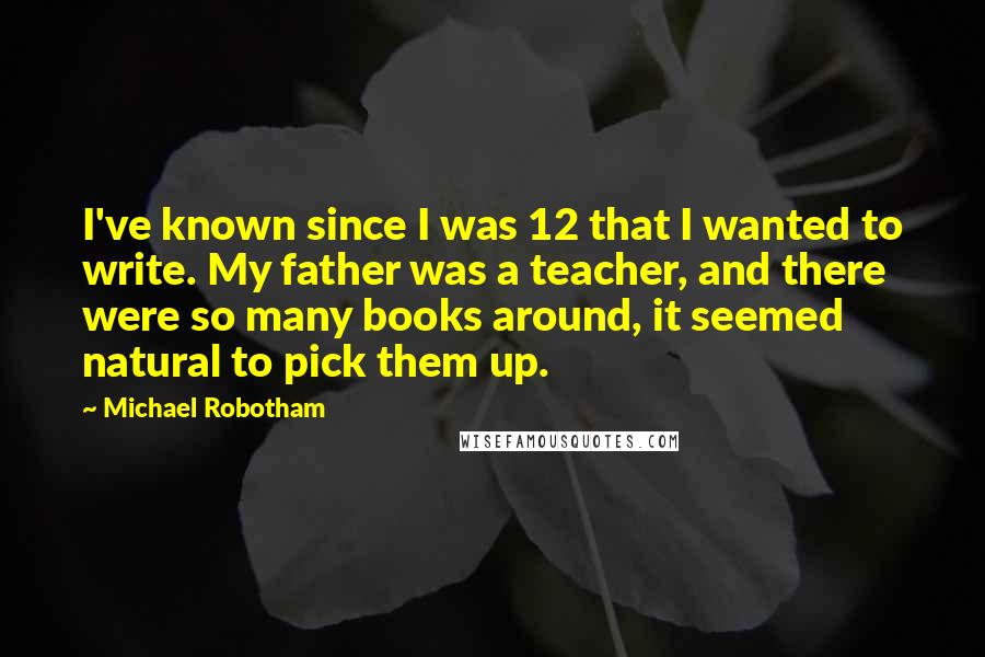 Michael Robotham Quotes: I've known since I was 12 that I wanted to write. My father was a teacher, and there were so many books around, it seemed natural to pick them up.