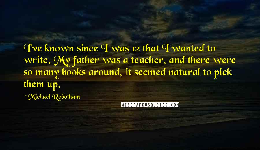 Michael Robotham Quotes: I've known since I was 12 that I wanted to write. My father was a teacher, and there were so many books around, it seemed natural to pick them up.